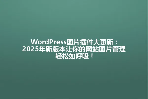 WordPress图片插件大更新:2025年新版本让你的网站图片管理轻松如呼吸! 一