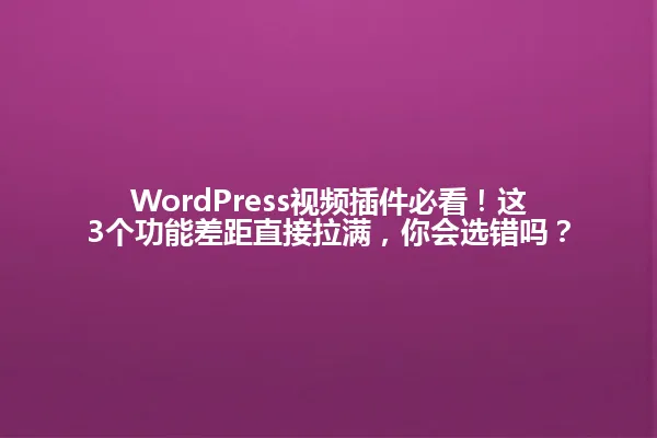 WordPress视频插件必看!这3个功能差距直接拉满,你会选错吗? 一