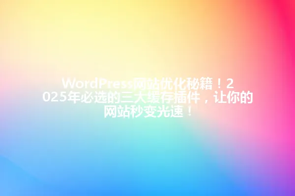 WordPress网站优化秘籍!2025年必选的三大缓存插件,让你的网站秒变光速! 一