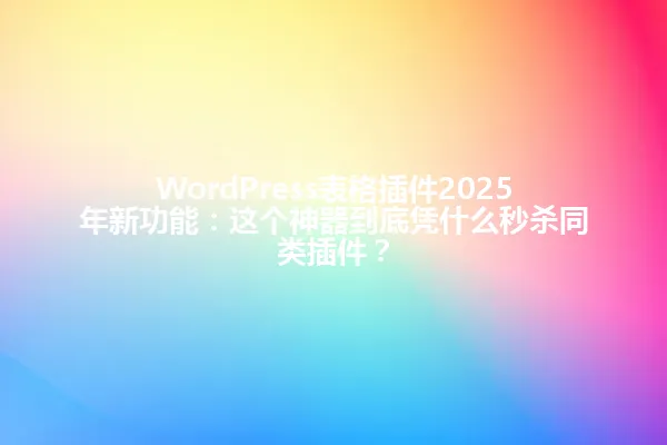 WordPress表格插件2025年新功能:这个神器到底凭什么秒杀同类插件? 一