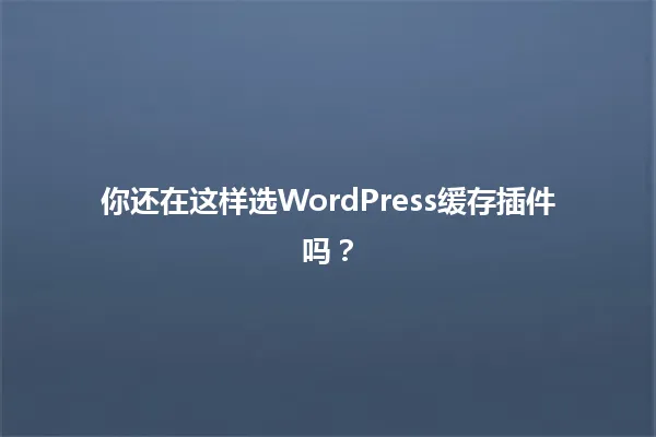 你还在这样选WordPress缓存插件吗? 一