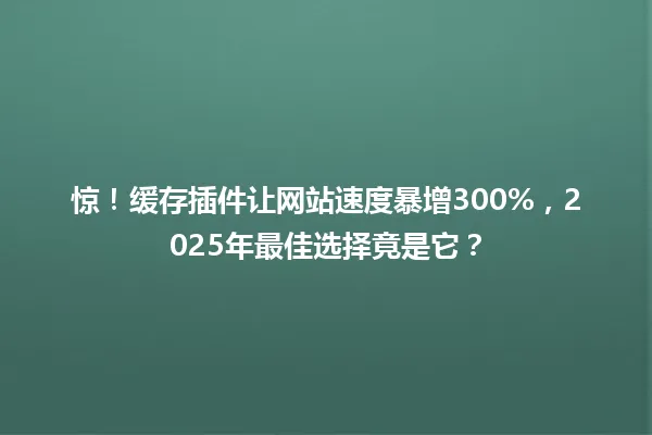 惊!缓存插件让网站速度暴增300%,2025年最佳选择竟是它? 一