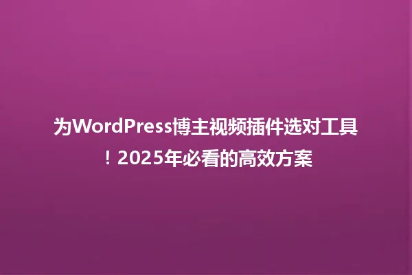 为WordPress博主视频插件选对工具!2025年必看的高效方案 一