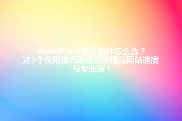 WordPress图片插件怎么选?这3个实用技巧助你快速提高网站速度与专业度! 一