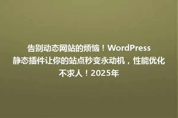 告别动态网站的烦恼!WordPress静态插件让你的站点秒变永动机,性能优化不求人!2025年 一
