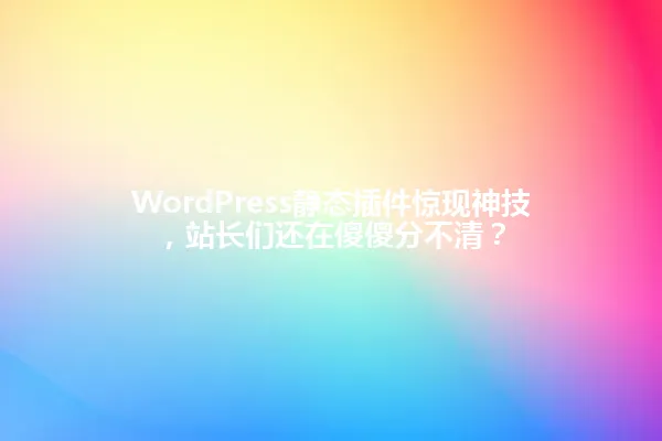 WordPress静态插件惊现神技,站长们还在傻傻分不清? 一