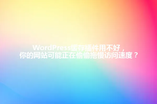 WordPress缓存插件用不好,你的网站可能正在偷偷拖慢访问速度? 一