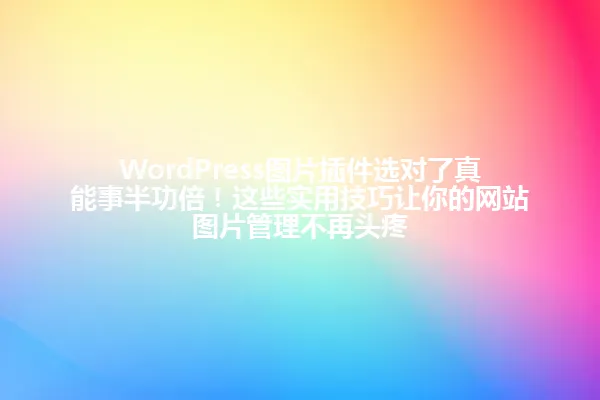 WordPress图片插件选对了真能事半功倍！这些实用技巧让你的网站图片管理不再头疼 一