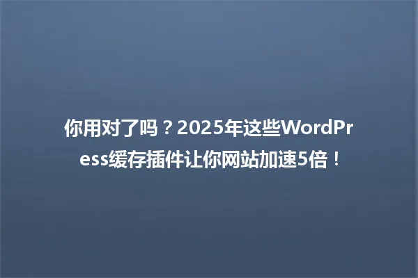 你用对了吗?2025年这些WordPress缓存插件让你网站加速5倍! 一