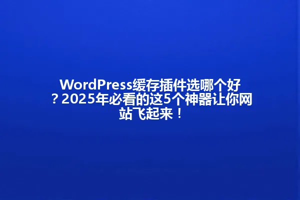 WordPress缓存插件选哪个好?2025年必看的这5个神器让你网站飞起来! 一