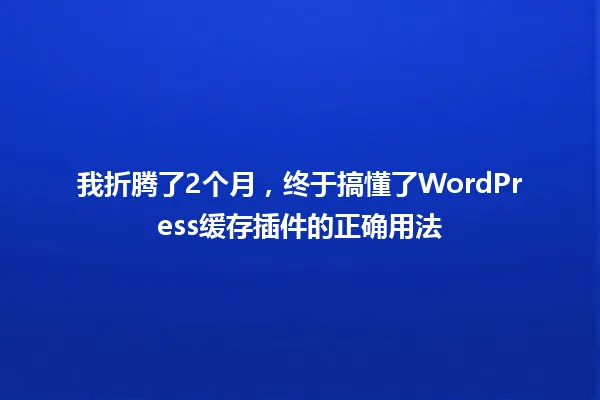 我折腾了2个月,终于搞懂了WordPress缓存插件的正确用法 一