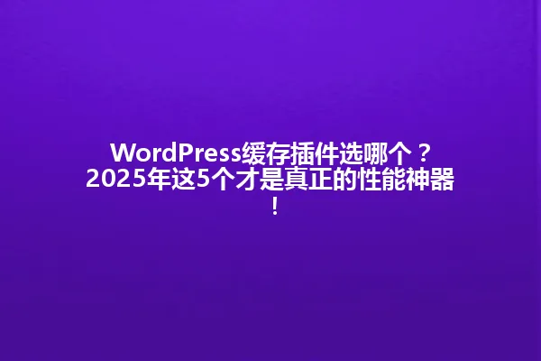 WordPress缓存插件选哪个?2025年这5个才是真正的性能神器! 一