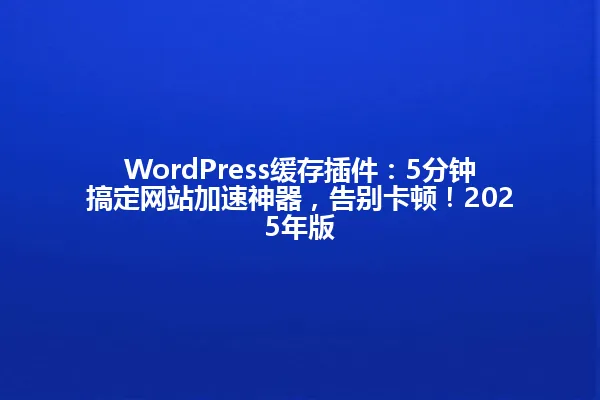 WordPress缓存插件:5分钟搞定网站加速神器,告别卡顿!2025年版 一
