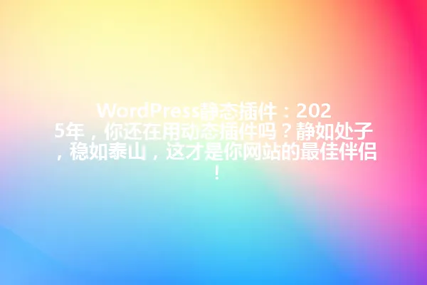 WordPress静态插件:2025年,你还在用动态插件吗?静如处子,稳如泰山,这才是你网站的最佳伴侣! 一