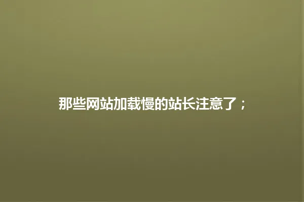 那些网站加载慢的站长注意了； 一