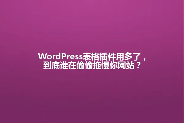 WordPress表格插件用多了，到底谁在偷偷拖慢你网站？ 一