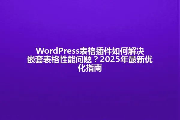 WordPress表格插件如何解决嵌套表格性能问题？2025年最新优化指南 一