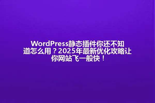 WordPress静态插件你还不知道怎么用?2025年最新优化攻略让你网站飞一般快! 一