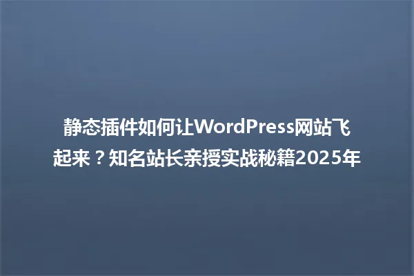 静态插件如何让WordPress网站飞起来?知名站长亲授实战秘籍2025年 一