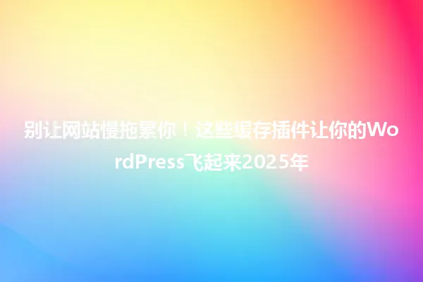 别让网站慢拖累你!这些缓存插件让你的WordPress飞起来2025年 一