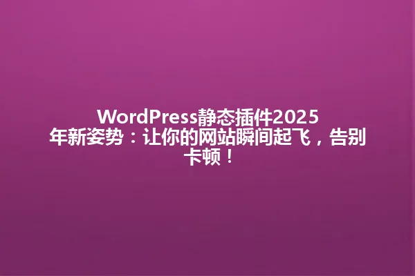 WordPress静态插件2025年新姿势:让你的网站瞬间起飞,告别卡顿! 一