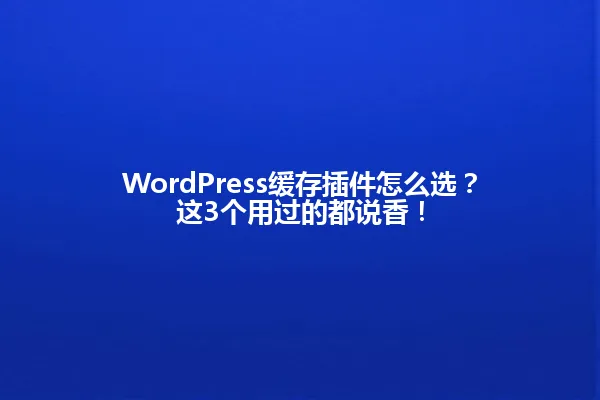 WordPress缓存插件怎么选?这3个用过的都说香! 一