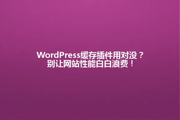 WordPress缓存插件用对没?别让网站性能白白浪费! 一