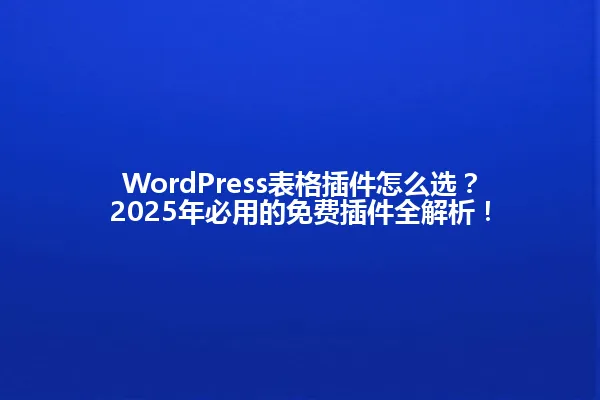 WordPress表格插件怎么选？2025年必用的免费插件全解析！ 一