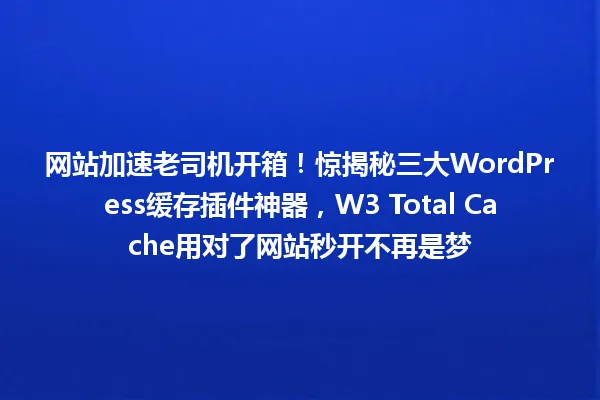 网站加速老司机开箱！惊揭秘三大WordPress缓存插件神器，W3 Total Cache用对了网站秒开不再是梦 一