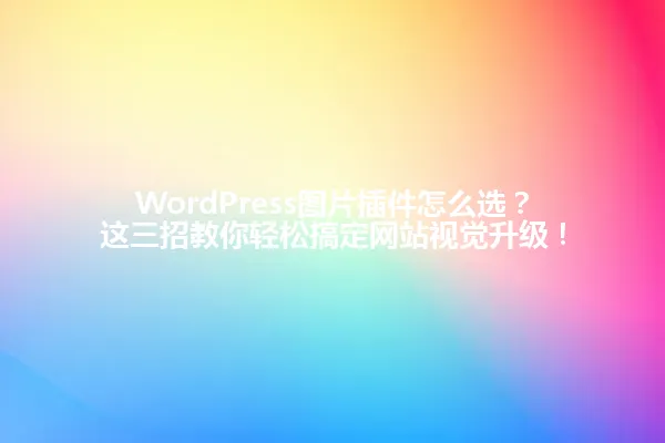 WordPress图片插件怎么选?这三招教你轻松搞定网站视觉升级! 一