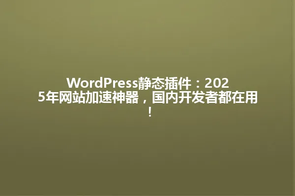 WordPress静态插件:2025年网站加速神器,国内开发者都在用! 一