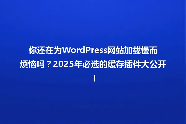 你还在为WordPress网站加载慢而烦恼吗?2025年必选的缓存插件大公开! 一