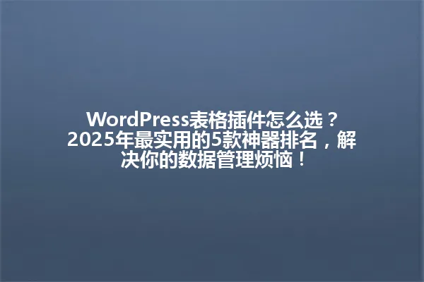 WordPress表格插件怎么选?2025年最实用的5款神器排名,解决你的数据管理烦恼! 一