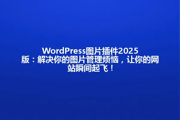 WordPress图片插件2025版:解决你的图片管理烦恼,让你的网站瞬间起飞! 一