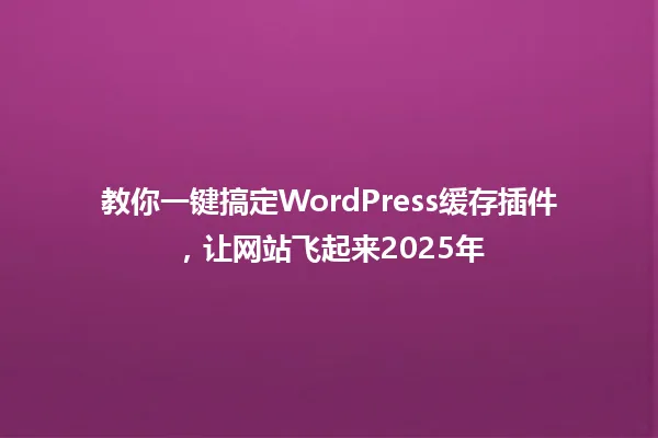 教你一键搞定WordPress缓存插件,让网站飞起来2025年 一