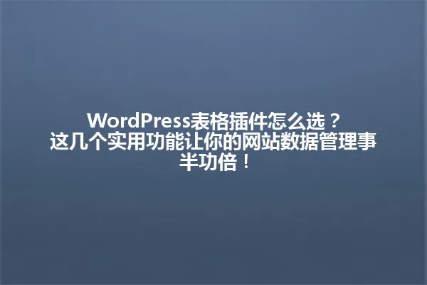 WordPress表格插件怎么选?这几个实用功能让你的网站数据管理事半功倍! 一