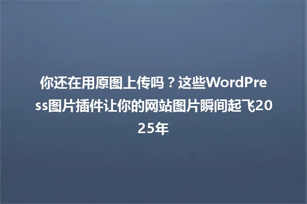 你还在用原图上传吗？这些WordPress图片插件让你的网站图片瞬间起飞2025年 一