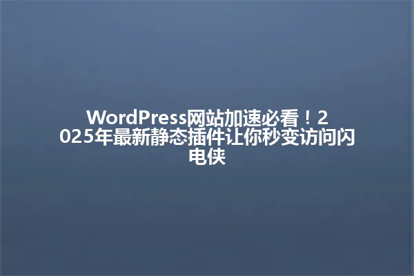 WordPress网站加速必看!2025年最新静态插件让你秒变访问闪电侠 一