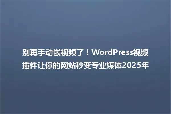 别再手动嵌视频了！WordPress视频插件让你的网站秒变专业媒体2025年 一