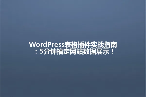 WordPress表格插件实战指南:5分钟搞定网站数据展示! 一
