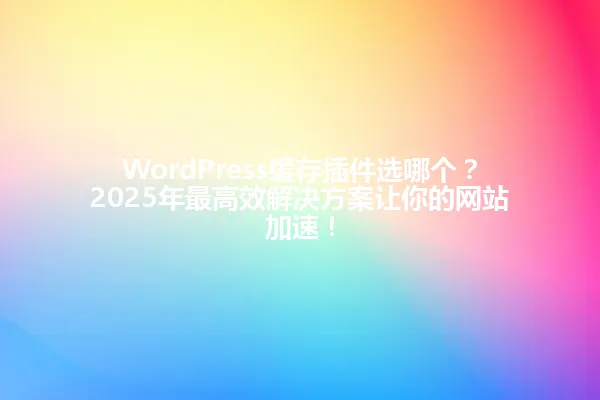 WordPress缓存插件选哪个?2025年最高效解决方案让你的网站加速! 一