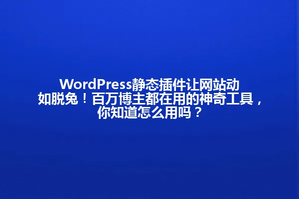 WordPress静态插件让网站动如脱兔！百万博主都在用的神奇工具，你知道怎么用吗？ 一