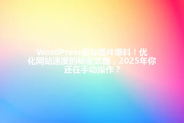 WordPress缓存插件爆料!优化网站速度的秘密武器,2025年你还在手动操作? 一