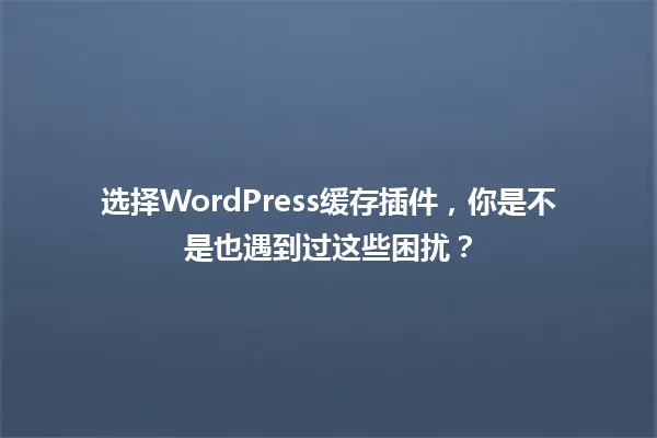 选择WordPress缓存插件,你是不是也遇到过这些困扰? 一