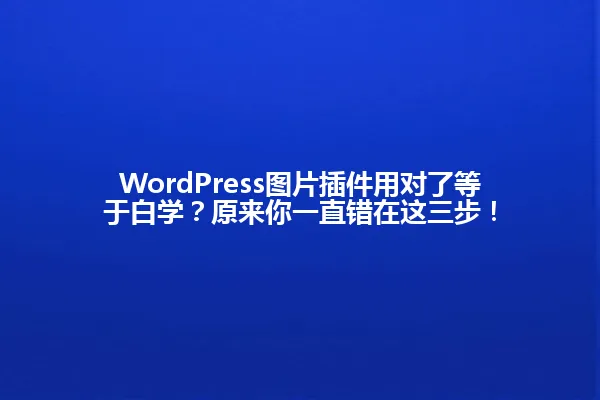 WordPress图片插件用对了等于白学?原来你一直错在这三步! 一
