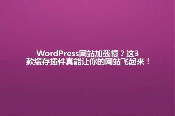 WordPress网站加载慢?这3款缓存插件真能让你的网站飞起来! 一