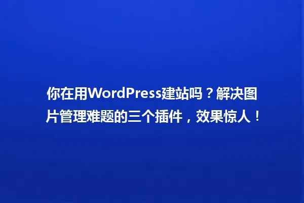 你在用WordPress建站吗？解决图片管理难题的三个插件，效果惊人！ 一