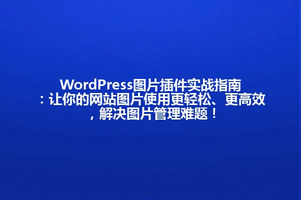 WordPress图片插件实战指南:让你的网站图片使用更轻松、更高效,解决图片管理难题! 一