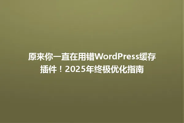 原来你一直在用错WordPress缓存插件!2025年终极优化指南 一