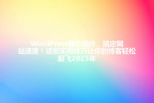WordPress静态插件,搞定网站速度!这些实用技巧让你的博客轻松起飞2025年 一